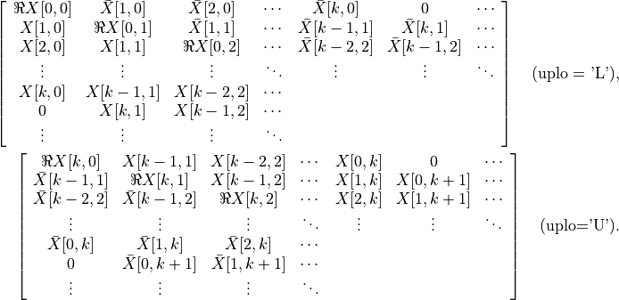 \left[ \begin{array}{ccccccc}
    \Re X[0,0] & \bar X[1,0]   & \bar X[2,0]   & \cdots &
        \bar X[k,0]   & 0        & \cdots \\
    X[1,0] & \Re X[0,1]   & \bar X[1,1]   & \cdots &
        \bar X[k-1,1] & \bar X[k,1]   & \cdots \\
    X[2,0] & X[1,1]   & \Re X[0,2]   & \cdots &
        \bar X[k-2,2] & \bar X[k-1,2] & \cdots \\
    \vdots & \vdots   &  \vdots  & \ddots & \vdots
        & \vdots   & \ddots \\
    X[k,0] & X[k-1,1] & X[k-2,2] & \cdots &  &  & \\
    0      & X[k,1]   & X[k-1,2] & \cdots &  &  & \\
    \vdots & \vdots   & \vdots   & \ddots &  &  &
\end{array}\right] \quad \mbox{(uplo = 'L')},

\left[ \begin{array}{ccccccc}
    \Re X[k,0]   & X[k-1,1] & X[k-2,2] & \cdots & X[0,k] &
        0        & \cdots \\
    \bar X[k-1,1] & \Re X[k,1]   & X[k-1,2] & \cdots &
        X[1,k] & X[0,k+1] & \cdots \\
    \bar X[k-2,2] & \bar X[k-1,2] & \Re X[k,2]   & \cdots &
        X[2,k] & X[1,k+1] & \cdots \\
    \vdots   & \vdots   & \vdots   & \ddots & \vdots &
        \vdots   & \ddots \\
    \bar X[0,k]   & \bar X[1,k]   & \bar X[2,k]   & \cdots &
        &  & \\
    0        & \bar X[0,k+1] & \bar X[1,k+1] & \cdots &  &  & \\
    \vdots   & \vdots   & \vdots   & \ddots &  &  &
\end{array}\right] \quad \mbox{(uplo='U')}.