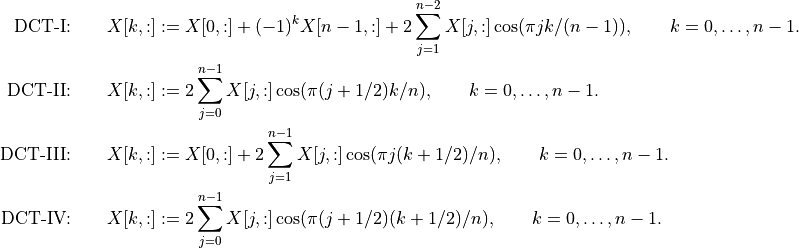 \mbox{DCT-I:} \qquad
    X[k,:] & := X[0,:] + (-1)^k X[n-1,:] +
        2 \sum_{j=1}^{n-2} X[j,:] \cos(\pi j k /(n-1)),
        \qquad k=0,\ldots,n-1.\\
\mbox{DCT-II:} \qquad
    X[k,:] & := 2 \sum_{j=0}^{n-1} X[j,:] \cos(\pi(j+1/2)k/n),
       \qquad k=0,\ldots,n-1.\\
\mbox{DCT-III:} \qquad
    X[k,:] & :=
        X[0,:] + 2 \sum_{j=1}^{n-1} X[j,:] \cos(\pi j(k+1/2)/n),
        \qquad k=0,\ldots,n-1.\\
\mbox{DCT-IV:} \qquad
    X[k,:] & :=
        2 \sum_{j=0}^{n-1} X[j,:] \cos(\pi (j+1/2)(k+1/2)/n),
        \qquad k=0,\ldots,n-1.