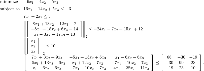 \begin{array}{ll}
\mbox{minimize}   &  -6x_1 - 4x_2 - 5x_3 \\*[1ex]
\mbox{subject to}
    & 16x_1 - 14x_2 + 5x_3 \leq -3 \\*[1ex]
    & 7x_1 + 2x_2 \leq 5 \\*[1ex]
    & \left\| \left[ \begin{array}{c}
         8x_1 + 13x_2 - 12x_3 - 2  \\
        -8x_1 + 18x_2 +  6x_3 - 14 \\
          x_1 -  3x_2 - 17x_3 - 13 \end{array}\right] \right\|_2
        \leq -24x_1 - 7x_2 + 15x_3 + 12 \\*[3ex]
    & \left\| \left[
      \begin{array}{c} x_1 \\ x_2 \\ x_3 \end{array}
      \right] \right\|_2 \leq 10 \\*[3ex]
    & \left[\begin{array}{ccc}
       7x_1 +  3x_2 + 9x_3 & -5x_1 + 13x_2 + 6x_3 &
           x_1 - 6x_2 - 6x_3\\
      -5x_1 + 13x_2 + 6x_3 &   x_1 + 12x_2 - 7x_3 &
          -7x_1 -10x_2 - 7x_3\\
       x_1 - 6x_2 -6x_3 & -7x_1 -10x_2 -7 x_3 &
          -4x_1 -28 x_2 -11x_3
       \end{array}\right]
\preceq \left[\begin{array}{ccc}
    68  & -30 & -19 \\
   -30 & 99  &  23 \\
   -19 & 23  & 10 \end{array}\right].
\end{array}