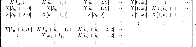 \left[ \begin{array}{ccccccc}
    X[k_u,0]     & X[k_u-1,1]   & X[k_u-2,2]     & \cdots &
        X[0,k_u] & 0               & \cdots \\
    X[k_u+1,0]   & X[k_u,1]     & X[k_u-1,2]     & \cdots &
        X[1,k_u] & X[0,k_u+1]   & \cdots \\
    X[k_u+2,0]   & X[k_u+1,1]     & X[k_u,2]       & \cdots &
        X[2,k_u] & X[1,k_u+1] & \cdots \\
    \vdots      & \vdots         &  \vdots        & \ddots &
        \vdots   & \vdots          & \ddots  \\
    X[k_u+k_l,0] & X[k_u+k_l-1,1] & X[k_u+k_l-2,2] & \cdots &
        &  & \\
    0            & X[k_u+k_l,1]   & X[k_u+k_l-1,2] & \cdots &
        &  & \\
    \vdots       & \vdots         & \vdots         & \ddots &
        &  &
\end{array}\right].