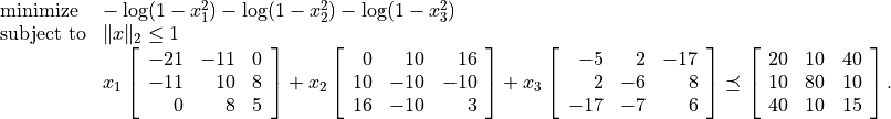 \begin{array}{ll}
\mbox{minimize}
    & -\log(1-x_1^2) -\log(1-x_2^2) -\log(1-x_3^2) \\
\mbox{subject to}
    & \|x\|_2 \leq 1 \\
    & x_1 \left[\begin{array}{rrr}
          -21 & -11 & 0 \\ -11 & 10 & 8 \\ 0 & 8 & 5
           \end{array}\right] +
      x_2 \left[\begin{array}{rrr}
           0 & 10 & 16 \\ 10 & -10 & -10 \\ 16 & -10 & 3
          \end{array}\right] +
      x_3 \left[\begin{array}{rrr}
          -5 & 2 & -17 \\ 2 & -6 & 8 \\ -17 & -7 & 6
          \end{array}\right]
      \preceq \left[\begin{array}{rrr}
          20 & 10 & 40 \\ 10 & 80 & 10 \\ 40 & 10 & 15
          \end{array}\right].
\end{array}