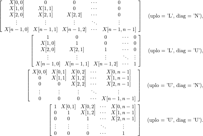 \left[\begin{array}{ccccc}
    X[0,0]   & 0        & 0        & \cdots & 0 \\
    X[1,0]   & X[1,1]   & 0        & \cdots & 0 \\
    X[2,0]   & X[2,1]   & X[2,2]   & \cdots & 0 \\
    \vdots   & \vdots   & \vdots   & \ddots & \vdots \\
    X[n-1,0] & X[n-1,1] & X[n-1,2] & \cdots & X[n-1,n-1]
\end{array}\right] \quad \mbox{(uplo = 'L', diag = 'N')},

\left[\begin{array}{ccccc}
    1   & 0   & 0   & \cdots & 0 \\
    X[1,0]   & 1   & 0   & \cdots & 0 \\
    X[2,0]   & X[2,1]   & 1   & \cdots & 0 \\
    \vdots   & \vdots   & \vdots   & \ddots & \vdots \\
    X[n-1,0] & X[n-1,1] & X[n-1,2] & \cdots & 1
\end{array}\right] \quad \mbox{(uplo = 'L', diag = 'U')},

\left[\begin{array}{ccccc}
    X[0,0]   & X[0,1]   & X[0,2]   & \cdots & X[0,n-1] \\
    0   & X[1,1]   & X[1,2]   & \cdots & X[1,n-1] \\
    0   & 0   & X[2,2]   & \cdots & X[2,n-1] \\
    \vdots   & \vdots   & \vdots   & \ddots & \vdots \\
    0 & 0 & 0 & \cdots & X[n-1,n-1]
\end{array}\right] \quad \mbox{(uplo = 'U', diag = 'N')},

\left[\begin{array}{ccccc}
    1   & X[0,1]   & X[0,2]   & \cdots & X[0,n-1] \\
    0   & 1   & X[1,2]   & \cdots & X[1,n-1] \\
    0   & 0   & 1   & \cdots & X[2,n-1] \\
    \vdots   & \vdots   & \vdots   & \ddots & \vdots \\
    0 & 0 & 0 & \cdots & 1
\end{array}\right] \quad \mbox{(uplo = 'U', diag = 'U')}.