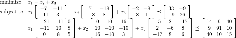 \begin{array}{ll}
\mbox{minimize}   & x_1 - x_2 + x_3 \\
\mbox{subject to}
    & x_1 \left[ \begin{array}{cc}
              -7 &  -11 \\ -11 &  3
          \end{array}\right] +
      x_2 \left[ \begin{array}{cc}
              7 & -18 \\ -18 & 8
          \end{array}\right] +
      x_3 \left[ \begin{array}{cc}
              -2 & -8 \\ -8 & 1
          \end{array}\right] \preceq
      \left[ \begin{array}{cc}
              33 & -9 \\ -9 & 26
          \end{array}\right] \\*[1ex]
      & x_1 \left[ \begin{array}{ccc}
              -21 & -11 & 0 \\
              -11 &  10 & 8 \\
                0 &   8 & 5
          \end{array}\right] +
      x_2 \left[ \begin{array}{ccc}
                0 &  10 &  16 \\
               10 & -10 & -10 \\
               16 & -10 & 3
          \end{array}\right] +
      x_3 \left[ \begin{array}{ccc}
               -5  & 2 & -17 \\
                2  & -6 & 8 \\
               -17 & 8 & 6
           \end{array}\right]  \preceq
      \left[ \begin{array}{ccc}
               14 &  9 & 40 \\
                9  & 91 & 10 \\
               40 & 10 & 15
          \end{array} \right]
\end{array}