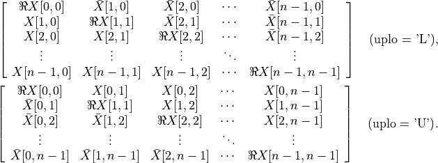 \left[\begin{array}{ccccc}
    \Re X[0,0]   & \bar X[1,0]   & \bar X[2,0] & \cdots &
        \bar X[n-1,0] \\
    X[1,0]   & \Re X[1,1]   & \bar X[2,1]   & \cdots &
        \bar X[n-1,1] \\
    X[2,0]   & X[2,1]   & \Re X[2,2]   & \cdots & \bar X[n-1,2] \\
        \vdots   & \vdots   & \vdots   & \ddots & \vdots \\
    X[n-1,0] & X[n-1,1] & X[n-1,2] & \cdots & \Re X[n-1,n-1]
\end{array}\right] \quad \mbox{(uplo = 'L')},

\left[\begin{array}{ccccc}
    \Re X[0,0]   & X[0,1]   & X[0,2]   & \cdots & X[0,n-1] \\
    \bar X[0,1]   & \Re X[1,1]   & X[1,2]   & \cdots & X[1,n-1] \\
    \bar X[0,2]   & \bar X[1,2]   & \Re X[2,2]   & \cdots &
        X[2,n-1] \\
    \vdots   & \vdots   & \vdots   & \ddots & \vdots \\
    \bar X[0,n-1] & \bar X[1,n-1] & \bar X[2,n-1] & \cdots &
        \Re X[n-1,n-1]
\end{array}\right] \quad \mbox{(uplo = 'U')}.